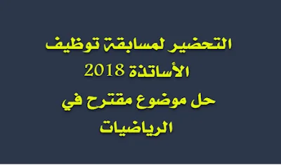 مسابقة توظيف الأساتذة 2018 حل موضوع مقترح في الرياضيات