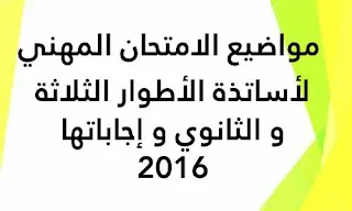 مواضيع الامتحان المهني لأساتذة الأطوار الثلاثة و الثانوي و إجاباتها 2016